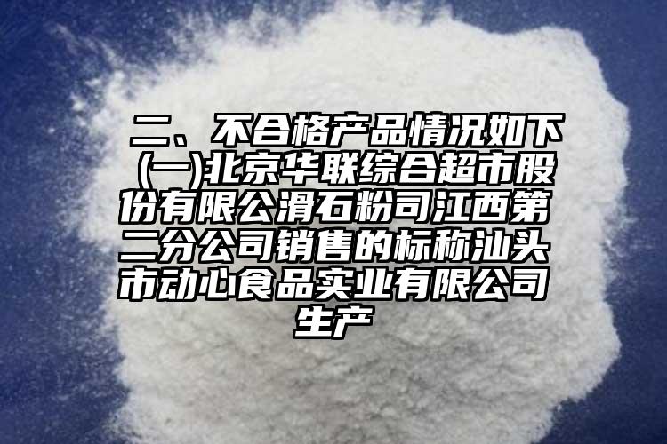  二、不合格產(chǎn)品情況如下 (一)北京華聯(lián)綜合超市股份有限公滑石粉司江西第二分公司銷售的標(biāo)稱汕頭市動心食品實(shí)業(yè)有限公司生產(chǎn)