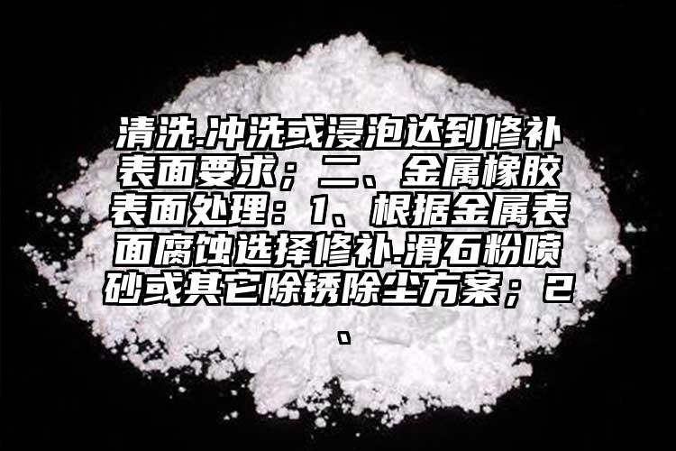 清洗.沖洗或浸泡達到修補表面要求；二、金屬橡膠表面處理：1、根據(jù)金屬表面腐蝕選擇修補.滑石粉噴砂或其它除銹除塵方案；2、