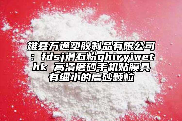 雄縣萬通塑膠制品有限公司：fdsj滑石粉ghiryiwethk 高清磨砂手機(jī)貼膜具有細(xì)小的磨砂顆粒